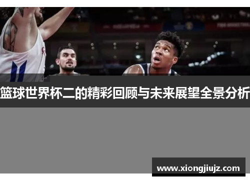 篮球世界杯二的精彩回顾与未来展望全景分析