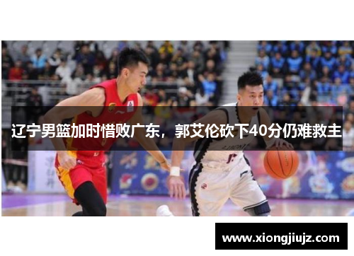 辽宁男篮加时惜败广东，郭艾伦砍下40分仍难救主