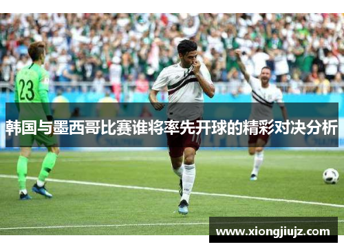 韩国与墨西哥比赛谁将率先开球的精彩对决分析